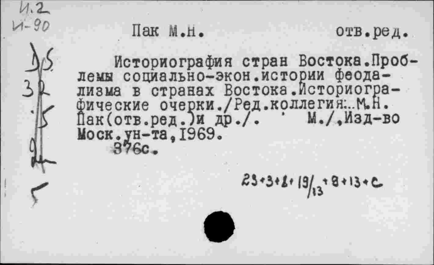 ﻿Пак М.н.
отв.ред.
Историография стран Востока.Проб лемы социально-экон.истории феодализма в странах Востока.Историографические очерки ./Ред .колле гия;..М,Н. Пак(отв.ред.;и др./. ’ М./,Изд-во Моск.ун-та,1969.
376с.